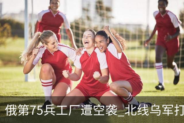 俄第75兵工厂遭空袭 北线乌军打了一场歼灭战