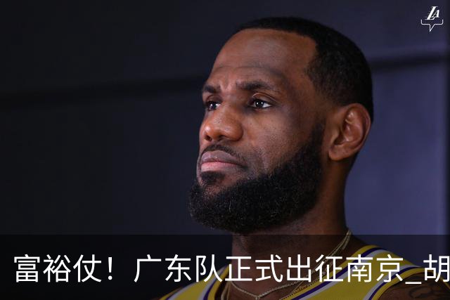 富裕仗！广东队正式出征南京 胡明轩领衔国手阵容 弗格阿祖布克在列