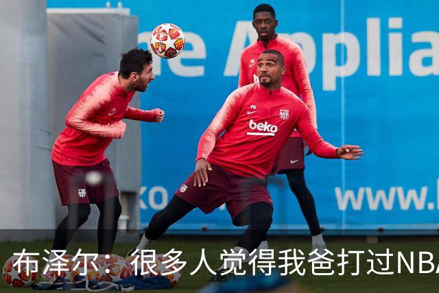 布泽尔：很多人觉得我爸打过NBA 所以我进NBA很容易 这完全是误解