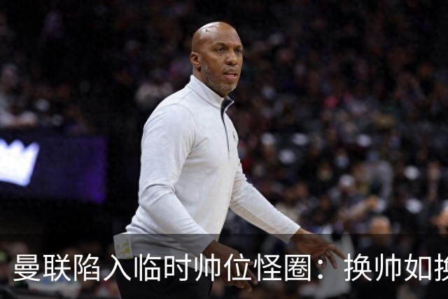 曼联陷入临时帅位怪圈：换帅如换刀，转正即平庸？