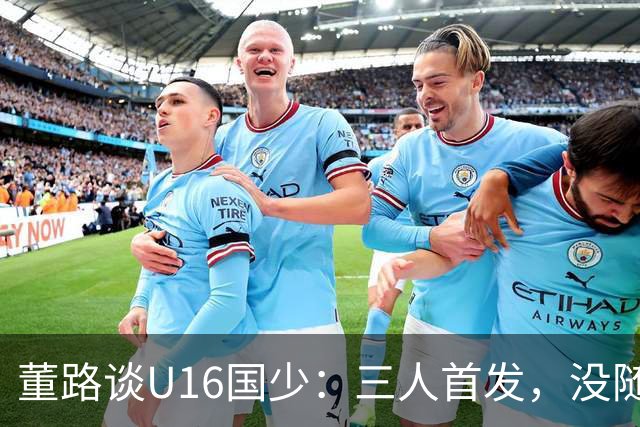 董路谈U16国少：三人首发，没随队的还有一批，这阵容有点富裕