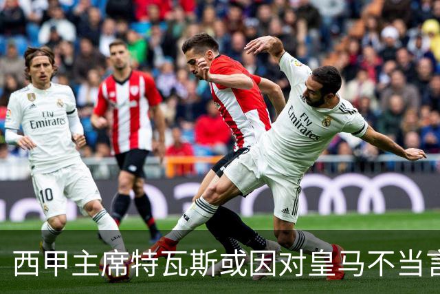 西甲主席特瓦斯或因对皇马不当言论，遭受处罚！已和皇马彻底闹僵