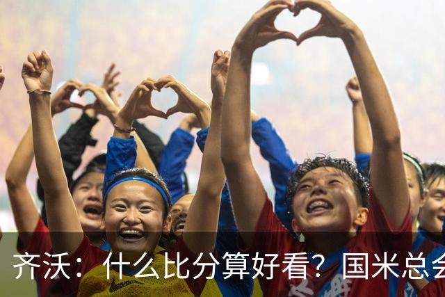 齐沃：什么比分算好看？国米总会被吹毛求疵，进六个都是义务